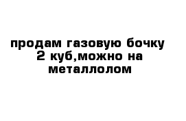 продам газовую бочку  2 куб,можно на металлолом